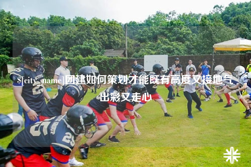 银川团建如何策划才能既有高度又接地气出彩又走心
